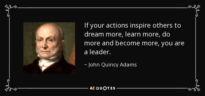 If your actions inspire others to dream more, learn more, do more and become more, you are a leader. - John Quincy Adams