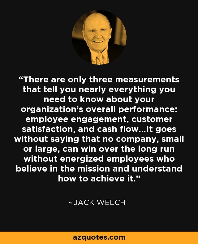 There are only three measurements that tell you nearly everything you need to know about your organization's overall performance: employee engagement, customer satisfaction, and cash flow...It goes without saying that no company, small or large, can win over the long run without energized employees who believe in the mission and understand how to achieve it... - Jack Welch