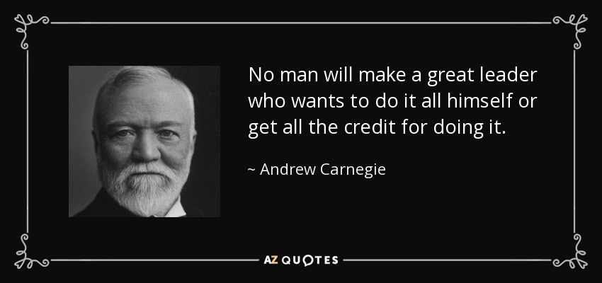 No man will make a great leader who wants to do it all himself or get all the credit for doing it. - Andrew Carnegie