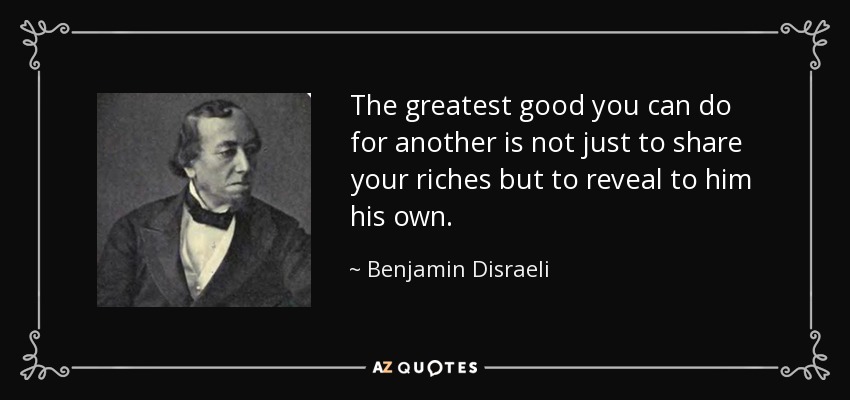 The greatest good you can do for another is not just to share your riches but to reveal to him his own. - Benjamin Disraeli